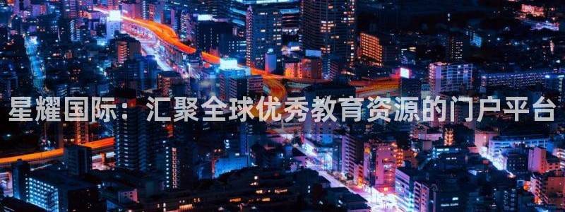 摩登7凯捷平台注册链接：星耀国际：汇聚全球优秀教育资源的门户平台