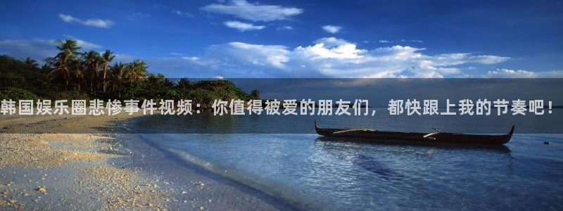 摩登7平台最新版本下载：韩国娱乐圈悲惨事件视频：你值得被爱的朋友们，都快跟上我的节奏吧！