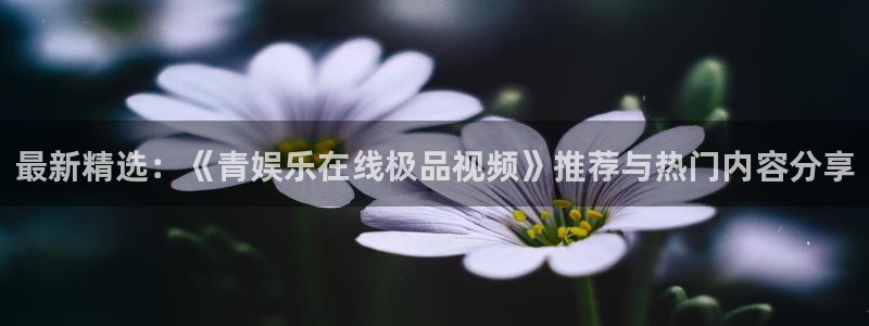 摩登7f平台注册：最新精选：《青娱乐在线极品视频》推荐与热门内容分享