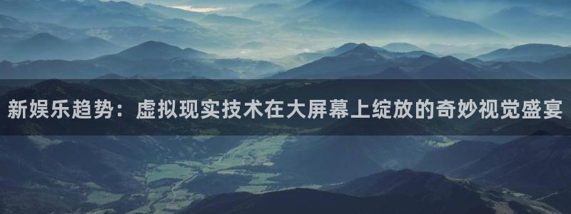 摩登7体育：新娱乐趋势：虚拟现实技术在大屏幕上绽放的奇妙视觉盛宴
